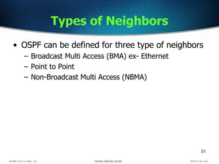 31
Types of Neighbors
• OSPF can be defined for three type of neighbors
– Broadcast Multi Access (BMA) ex- Ethernet
– Point to Point
– Non-Broadcast Multi Access (NBMA)
 