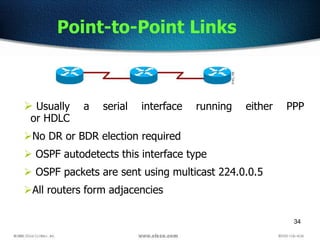 34
Point-to-Point Links
 Usually a serial interface running either PPP
or HDLC
No DR or BDR election required
 OSPF autodetects this interface type
 OSPF packets are sent using multicast 224.0.0.5
All routers form adjacencies
 