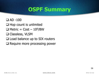 39
OSPF Summary
 AD -100
 Hop count is unlimited
 Metric = Cost – 108/BW
 Classless, VLSM
 Load balance up to SIX routers
 Require more processing power
 