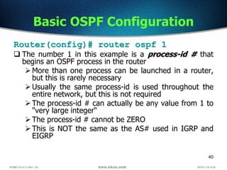 40
Basic OSPF Configuration
Router(config)# router ospf 1
 The number 1 in this example is a process-id # that
begins an OSPF process in the router
More than one process can be launched in a router,
but this is rarely necessary
Usually the same process-id is used throughout the
entire network, but this is not required
The process-id # can actually be any value from 1 to
"very large integer“
The process-id # cannot be ZERO
This is NOT the same as the AS# used in IGRP and
EIGRP
 