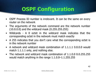 42
OSPF Configuration
• OSPF Process ID number is irrelevant. It can be the same on every
router on the network
• The arguments of the network command are the network number
(10.0.0.0) and the wildcard mask (0.255.255.255)
• Wildcards - A 0 octet in the wildcard mask indicates that the
corresponding octet in the network must match exactly
• A 255 indicates that you don’t care what the corresponding octet is
in the network number
• A network and wildcard mask combination of 1.1.1.1 0.0.0.0 would
match 1.1.1.1 only, and nothing else.
• The network and wildcard mask combination of 1.1.0.0 0.0.255.255
would match anything in the range 1.1.0.0–1.1.255.255
 