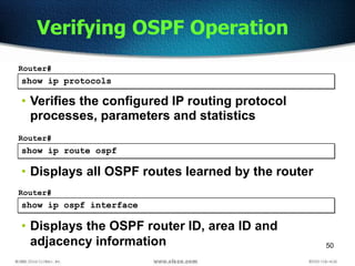 50
show ip protocols
Router#
• Verifies the configured IP routing protocol
processes, parameters and statistics
Verifying OSPF Operation
show ip route ospf
Router#
• Displays all OSPF routes learned by the router
show ip ospf interface
Router#
• Displays the OSPF router ID, area ID and
adjacency information
 