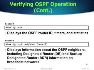51
show ip ospf
Router#
• Displays the OSPF router ID, timers, and statistics
Verifying OSPF Operation
(Cont.)
show ip ospf neighbor [detail]
Router#
• Displays information about the OSPF neighbors,
including Designated Router (DR) and Backup
Designated Router (BDR) information on
broadcast networks
 