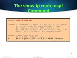 52
The show ip route ospf
Command
RouterA# show ip route ospf
Codes: C - connected, S - static, I - IGRP, R - RIP, M - mobile,
B - BGP, D - EIGRP, EX - EIGRP external, O - OSPF,
IA - OSPF inter area, E1 - OSPF external type 1,
E2 - OSPF external type 2, E - EGP, i - IS-IS, L1 - IS-IS
level-1, L2 - IS-IS level-2, * - candidate default
Gateway of last resort is not set
10.0.0.0 255.255.255.0 is subnetted, 2 subnets
O 10.2.1.0 [110/10] via 10.64.0.2, 00:00:50, Ethernet0
 