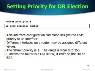 56
Setting Priority for DR Election
ip ospf priority number
This interface configuration command assigns the OSPF
priority to an interface.
Different interfaces on a router may be assigned different
values.
The default priority is 1. The range is from 0 to 255.
0 means the router is a DROTHER; it can’t be the DR or
BDR.
Router(config-if)#
 
