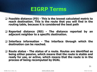 71
EIGRP Terms
 Feasible distance (FD) - This is the lowest calculated metric to
reach destination. This is the route that you will find in the
routing table, because it is considered the best path
 Reported distance (RD) - The distance reported by an
adjacent neighbor to a specific destination.
 Interface information - The interface through which the
destination can be reached.
 Route status - The status of a route. Routes are identified as
being either passive, which means that the route is stable and
ready for use, or active, which means that the route is in the
process of being recomputed by DUAL
 