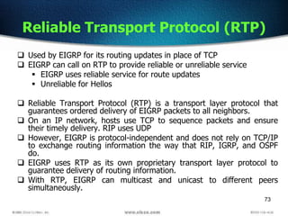 73
Reliable Transport Protocol (RTP)
 Used by EIGRP for its routing updates in place of TCP
 EIGRP can call on RTP to provide reliable or unreliable service
 EIGRP uses reliable service for route updates
 Unreliable for Hellos
 Reliable Transport Protocol (RTP) is a transport layer protocol that
guarantees ordered delivery of EIGRP packets to all neighbors.
 On an IP network, hosts use TCP to sequence packets and ensure
their timely delivery. RIP uses UDP
 However, EIGRP is protocol-independent and does not rely on TCP/IP
to exchange routing information the way that RIP, IGRP, and OSPF
do.
 EIGRP uses RTP as its own proprietary transport layer protocol to
guarantee delivery of routing information.
 With RTP, EIGRP can multicast and unicast to different peers
simultaneously.
 