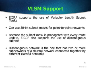 75
VLSM Support
• EIGRP supports the use of Variable- Length Subnet
Masks
• Can use 30-bit subnet masks for point-to-point networks
• Because the subnet mask is propagated with every route
update, EIGRP also supports the use of discontiguous
subnets
• Discontiguous network is the one that has two or more
subnetworks of a classful network connected together by
different classful networks
 