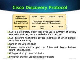 Cisco Discovery Protocol
CDP is a proprietary utility that gives you a summary of directly
connected switches, routers, and other Cisco devices.
CDP discovers neighboring devices regardless of which protocol
suite they are running.
Runs on the Data link layer
Physical media must support the Subnetwork Access Protocol
(SNAP) encapsulation.
Only give directly connected device
By default enabled, you can enable or disable
 