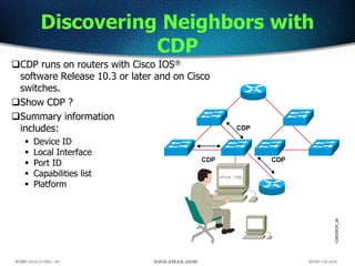 Discovering Neighbors with
CDP
CDP runs on routers with Cisco IOS®
software Release 10.3 or later and on Cisco
switches.
Show CDP ?
Summary information
includes:
 Device ID
 Local Interface
 Port ID
 Capabilities list
 Platform
 