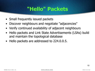10
"Hello" Packets
• Small frequently issued packets
• Discover neighbours and negotiate "adjacencies"
• Verify continued availability of adjacent neighbours
• Hello packets and Link State Advertisements (LSAs) build
and maintain the topological database
• Hello packets are addressed to 224.0.0.5.
 