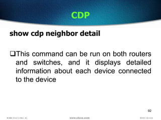 92
CDP
show cdp neighbor detail
This command can be run on both routers
and switches, and it displays detailed
information about each device connected
to the device
 