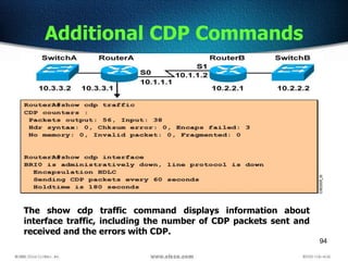 94
Additional CDP Commands
The show cdp traffic command displays information about
interface traffic, including the number of CDP packets sent and
received and the errors with CDP.
 