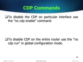 95
CDP Commands
To disable the CDP on particular interface use
the "no cdp enable" command
To disable CDP on the entire router use the "no
cdp run" in global configuration mode.
 
