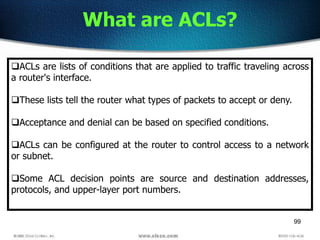 99
What are ACLs?
ACLs are lists of conditions that are applied to traffic traveling across
a router's interface.
These lists tell the router what types of packets to accept or deny.
Acceptance and denial can be based on specified conditions.
ACLs can be configured at the router to control access to a network
or subnet.
Some ACL decision points are source and destination addresses,
protocols, and upper-layer port numbers.
 