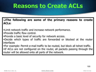 100
Reasons to Create ACLs
The following are some of the primary reasons to create
ACLs:
Limit network traffic and increase network performance.
Provide traffic flow control.
Provide a basic level of security for network access.
Decide which types of traffic are forwarded or blocked at the router
interfaces
For example: Permit e-mail traffic to be routed, but block all telnet traffic.
If ACLs are not configured on the router, all packets passing through the
router will be allowed onto all parts of the network.
 