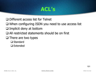 101
ACL’s
 Different access list for Telnet
 When configuring ISDN you need to use access list
 Implicit deny at bottom
 All restricted statements should be on first
 There are two types
 Standard
 Extended
 