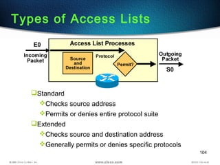 104
Standard
Checks source address
Permits or denies entire protocol suite
Extended
Checks source and destination address
Generally permits or denies specific protocols
Types of Access Lists
 