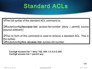 106
Standard ACLs
The full syntax of the standard ACL command is:
Router(config)#access-list access-list-number {deny | permit} source
[source-wildcard ]
The no form of this command is used to remove a standard ACL. This is
the syntax:
Router(config)#no access-list access-list-number
Config# Access-list 1 deny 192.168.1.0 0.0.0.255
Config# access-list 1 permit any
 