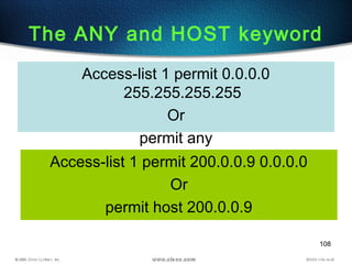 108
The ANY and HOST keyword
Access-list 1 permit 200.0.0.9 0.0.0.0
Or
permit host 200.0.0.9
Access-list 1 permit 0.0.0.0
255.255.255.255
Or
permit any
 
