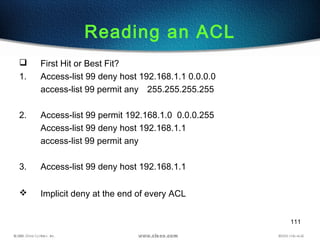 111
Reading an ACL
 First Hit or Best Fit?
1. Access-list 99 deny host 192.168.1.1 0.0.0.0
access-list 99 permit any 255.255.255.255
2. Access-list 99 permit 192.168.1.0 0.0.0.255
Access-list 99 deny host 192.168.1.1
access-list 99 permit any
3. Access-list 99 deny host 192.168.1.1
 Implicit deny at the end of every ACL
 