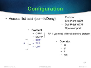 117
Configuration
• Access-list acl# {permit/Deny}
• Protocol
• Src IP src WCM
• Dst IP dst WCM
• Opetrator port
• Protocol
– OSPF
– EIGRP
– ICMP
– TCP
– UDP
RP If you need to Block a routing protocol
IP
• Operator
– eq
– gt
– lt
– neq
 