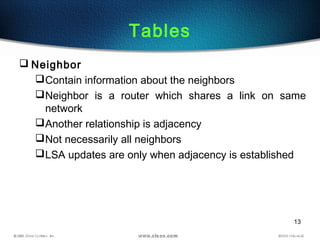 13
Tables
 Neighbor
Contain information about the neighbors
Neighbor is a router which shares a link on same
network
Another relationship is adjacency
Not necessarily all neighbors
LSA updates are only when adjacency is established
 