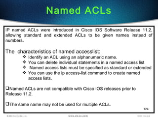 124
Named ACLs
IP named ACLs were introduced in Cisco IOS Software Release 11.2,
allowing standard and extended ACLs to be given names instead of
numbers.
The characteristics of named accesslist:
 Identify an ACL using an alphanumeric name.
 You can delete individual statements in a named access list
 Named access lists must be specified as standard or extended
 You can use the ip access-list command to create named
access lists.
Named ACLs are not compatible with Cisco IOS releases prior to
Release 11.2.
The same name may not be used for multiple ACLs.
 