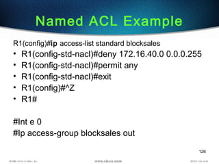 126
Named ACL Example
R1(config)#ip access-list standard blocksales
• R1(config-std-nacl)#deny 172.16.40.0 0.0.0.255
• R1(config-std-nacl)#permit any
• R1(config-std-nacl)#exit
• R1(config)#^Z
• R1#
#Int e 0
#Ip access-group blocksales out
 
