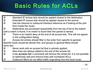 128
Basic Rules for ACLs
 Standard IP access lists should be applied closest to the destination.
 Extended IP access lists should be applied closest to the source.
 Use the inbound or outbound interface reference as if looking at the port
from inside the router.
 Statements are processed sequentially from the top of list to the bottom
until a match is found, if no match is found then the packet is denied.
 There is an implicit deny at the end of all access lists. This will not appear
in the configuration listing.
 Access list entries should filter in the order from specific to general.
Specific hosts should be denied first, and groups or general filters should
come last.
 Never work with an access list that is actively applied.
 New lines are always added to the end of the access list.
 A no access-list x command will remove the whole list. It is not possible
to selectively add and remove lines with numbered ACLs.
 Outbound filters do not affect traffic originating from the local router.
 