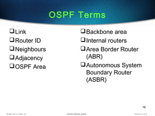 16
OSPF Terms
Link
Router ID
Neighbours
Adjacency
OSPF Area
Backbone area
Internal routers
Area Border Router
(ABR)
Autonomous System
Boundary Router
(ASBR)
 