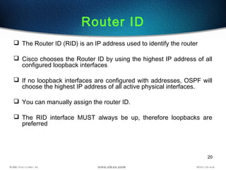 20
Router ID
 The Router ID (RID) is an IP address used to identify the router
 Cisco chooses the Router ID by using the highest IP address of all
configured loopback interfaces
 If no loopback interfaces are configured with addresses, OSPF will
choose the highest IP address of all active physical interfaces.
 You can manually assign the router ID.
 The RID interface MUST always be up, therefore loopbacks are
preferred
 