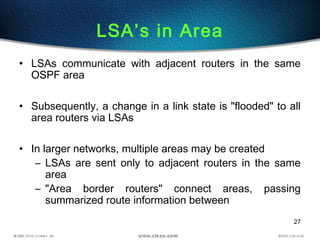 27
LSA’s in Area
• LSAs communicate with adjacent routers in the same
OSPF area
• Subsequently, a change in a link state is "flooded" to all
area routers via LSAs
• In larger networks, multiple areas may be created
– LSAs are sent only to adjacent routers in the same
area
– "Area border routers" connect areas, passing
summarized route information between
 