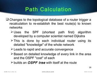 28
Path Calculation
 Changes to the topological database of a router trigger a
recalculation to re-establish the best route(s) to known
networks
Uses the SPF (shortest path first) algorithm
developed by a computer scientist named Dijkstra
This is done by each individual router using its
detailed "knowledge" of the whole network
Leads to rapid and accurate convergence
Based on detailed knowledge of every link in the area
and the OSPF "cost" of each
builds an OSPF treeOSPF tree with itself at the route
 
