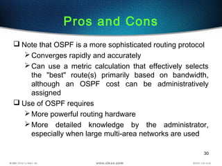 30
Pros and Cons
 Note that OSPF is a more sophisticated routing protocol
Converges rapidly and accurately
Can use a metric calculation that effectively selects
the "best" route(s) primarily based on bandwidth,
although an OSPF cost can be administratively
assigned
 Use of OSPF requires
More powerful routing hardware
More detailed knowledge by the administrator,
especially when large multi-area networks are used
 