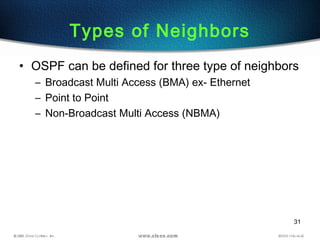 31
Types of Neighbors
• OSPF can be defined for three type of neighbors
– Broadcast Multi Access (BMA) ex- Ethernet
– Point to Point
– Non-Broadcast Multi Access (NBMA)
 