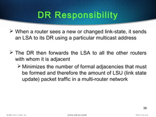 38
DR Responsibility
 When a router sees a new or changed link-state, it sends
an LSA to its DR using a particular multicast address
 The DR then forwards the LSA to all the other routers
with whom it is adjacent
Minimizes the number of formal adjacencies that must
be formed and therefore the amount of LSU (link state
update) packet traffic in a multi-router network
 