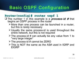 39
Basic OSPF Configuration
Router(config)# router ospf 1Router(config)# router ospf 1
 The number 1 in this example is a process-id #process-id # that
begins an OSPF process in the router
More than one process can be launched in a router,
but this is rarely necessary
Usually the same process-id is used throughout the
entire network, but this is not required
The process-id # can actually be any value from 1 to
"very large integer“
The process-id # cannot be ZERO
This is NOT the same as the AS# used in IGRP and
EIGRP
 