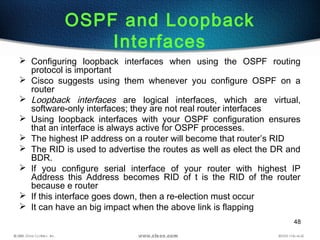 48
OSPF and Loopback
Interfaces
 Configuring loopback interfaces when using the OSPF routing
protocol is important
 Cisco suggests using them whenever you configure OSPF on a
router
 Loopback interfaces are logical interfaces, which are virtual,
software-only interfaces; they are not real router interfaces
 Using loopback interfaces with your OSPF configuration ensures
that an interface is always active for OSPF processes.
 The highest IP address on a router will become that router’s RID
 The RID is used to advertise the routes as well as elect the DR and
BDR.
 If you configure serial interface of your router with highest IP
Address this Address becomes RID of t is the RID of the router
because e router
 If this interface goes down, then a re-election must occur
 It can have an big impact when the above link is flapping
 