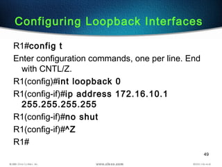 49
Configuring Loopback Interfaces
R1#config t
Enter configuration commands, one per line. End
with CNTL/Z.
R1(config)#int loopback 0
R1(config-if)#ip address 172.16.10.1
255.255.255.255
R1(config-if)#no shut
R1(config-if)#^Z
R1#
 