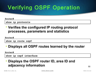 50
show ip protocolsshow ip protocols
Router#
• Verifies the configured IP routing protocol
processes, parameters and statistics
Verifying OSPF Operation
show ip route ospfshow ip route ospf
Router#
• Displays all OSPF routes learned by the router
show ip ospf interfaceshow ip ospf interface
Router#
• Displays the OSPF router ID, area ID and
adjacency information
 