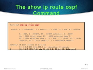 52
The show ip route ospf
Command
RouterA# show ip route ospf
Codes: C - connected, S - static, I - IGRP, R - RIP, M - mobile,
B - BGP, D - EIGRP, EX - EIGRP external, O - OSPF,
IA - OSPF inter area, E1 - OSPF external type 1,
E2 - OSPF external type 2, E - EGP, i - IS-IS, L1 - IS-IS
level-1, L2 - IS-IS level-2, * - candidate default
Gateway of last resort is not set
10.0.0.0 255.255.255.0 is subnetted, 2 subnets
O 10.2.1.0 [110/10] via 10.64.0.2, 00:00:50, Ethernet0
 