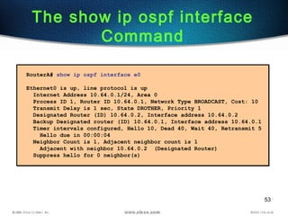 53
The show ip ospf interface
Command
RouterA# show ip ospf interface e0
Ethernet0 is up, line protocol is up
Internet Address 10.64.0.1/24, Area 0
Process ID 1, Router ID 10.64.0.1, Network Type BROADCAST, Cost: 10
Transmit Delay is 1 sec, State DROTHER, Priority 1
Designated Router (ID) 10.64.0.2, Interface address 10.64.0.2
Backup Designated router (ID) 10.64.0.1, Interface address 10.64.0.1
Timer intervals configured, Hello 10, Dead 40, Wait 40, Retransmit 5
Hello due in 00:00:04
Neighbor Count is 1, Adjacent neighbor count is 1
Adjacent with neighbor 10.64.0.2 (Designated Router)
Suppress hello for 0 neighbor(s)
 