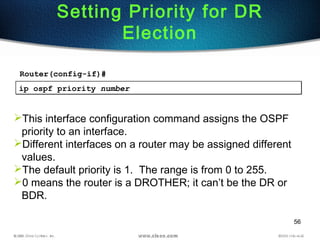 56
Setting Priority for DR
Election
ip ospf priority numberip ospf priority number
This interface configuration command assigns the OSPF
priority to an interface.
Different interfaces on a router may be assigned different
values.
The default priority is 1. The range is from 0 to 255.
0 means the router is a DROTHER; it can’t be the DR or
BDR.
Router(config-if)#
 