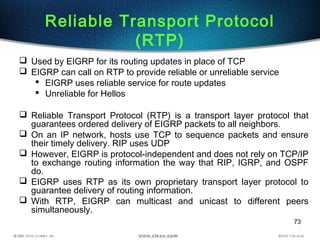 73
Reliable Transport Protocol
(RTP)
 Used by EIGRP for its routing updates in place of TCP
 EIGRP can call on RTP to provide reliable or unreliable service
 EIGRP uses reliable service for route updates
 Unreliable for Hellos
 Reliable Transport Protocol (RTP) is a transport layer protocol that
guarantees ordered delivery of EIGRP packets to all neighbors.
 On an IP network, hosts use TCP to sequence packets and ensure
their timely delivery. RIP uses UDP
 However, EIGRP is protocol-independent and does not rely on TCP/IP
to exchange routing information the way that RIP, IGRP, and OSPF
do.
 EIGRP uses RTP as its own proprietary transport layer protocol to
guarantee delivery of routing information.
 With RTP, EIGRP can multicast and unicast to different peers
simultaneously.
 