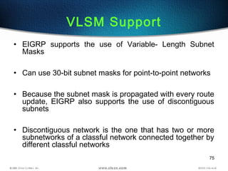 75
VLSM Support
• EIGRP supports the use of Variable- Length Subnet
Masks
• Can use 30-bit subnet masks for point-to-point networks
• Because the subnet mask is propagated with every route
update, EIGRP also supports the use of discontiguous
subnets
• Discontiguous network is the one that has two or more
subnetworks of a classful network connected together by
different classful networks
 