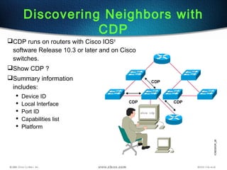 Discovering Neighbors with
CDP
CDP runs on routers with Cisco IOS®
software Release 10.3 or later and on Cisco
switches.
Show CDP ?
Summary information
includes:
 Device ID
 Local Interface
 Port ID
 Capabilities list
 Platform
 