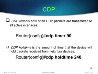 89
CDP
 CDP timer is how often CDP packets are transmitted to
all active interfaces.
Router(config)#cdp timer 90
 CDP holdtime is the amount of time that the device will
hold packets received from neighbor devices.
Router(config)#cdp holdtime 240
 