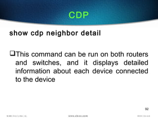 92
CDP
show cdp neighbor detail
This command can be run on both routers
and switches, and it displays detailed
information about each device connected
to the device
 
