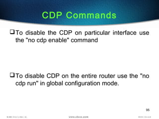 95
CDP Commands
To disable the CDP on particular interface use
the "no cdp enable" command
To disable CDP on the entire router use the "no
cdp run" in global configuration mode.
 